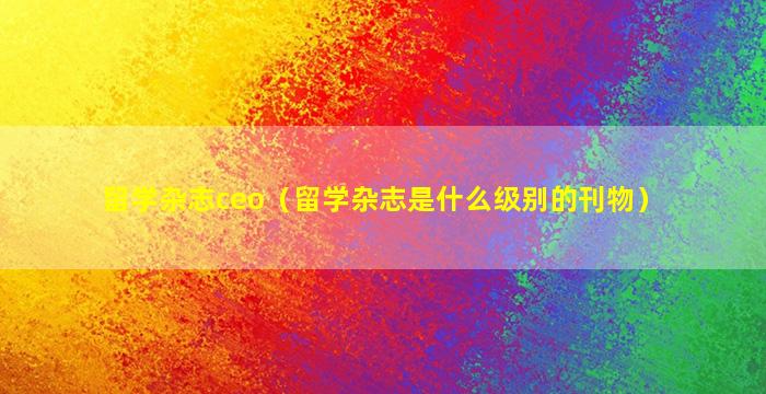 留学杂志ceo（留学杂志是什么级别的刊物）