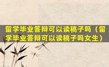 留学毕业答辩可以读稿子吗（留学毕业答辩可以读稿子吗女生）