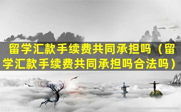 留学汇款手续费共同承担吗（留学汇款手续费共同承担吗合法吗）