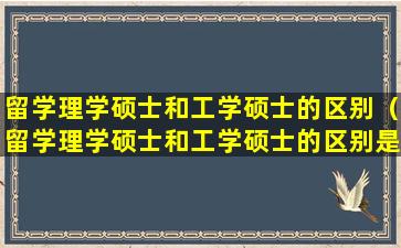 留学理学硕士和工学硕士的区别（留学理学硕士和工学硕士的区别是什么）