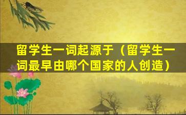留学生一词起源于（留学生一词最早由哪个国家的人创造）