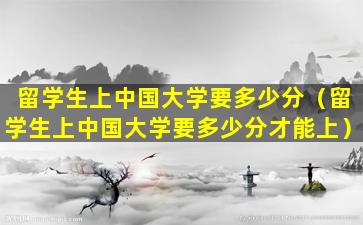 留学生上中国大学要多少分（留学生上中国大学要多少分才能上）