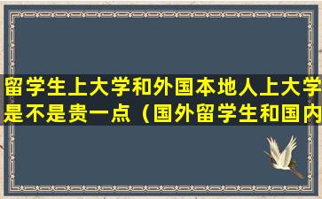 留学生上大学和外国本地人上大学是不是贵一点（国外留学生和国内大学生哪个好）