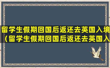 留学生假期回国后返还去英国入境（留学生假期回国后返还去英国入境可以吗）