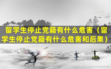 留学生停止党籍有什么危害（留学生停止党籍有什么危害和后果）