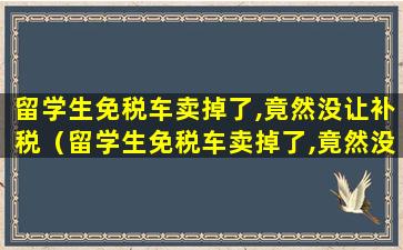 留学生免税车卖掉了,竟然没让补税（留学生免税车卖掉了,竟然没让补税了）