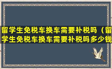 留学生免税车换车需要补税吗（留学生免税车换车需要补税吗多少钱）