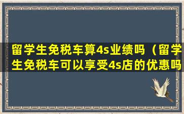 留学生免税车算4s业绩吗（留学生免税车可以享受4s店的优惠吗）