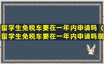 留学生免税车要在一年内申请吗（留学生免税车要在一年内申请吗现在）