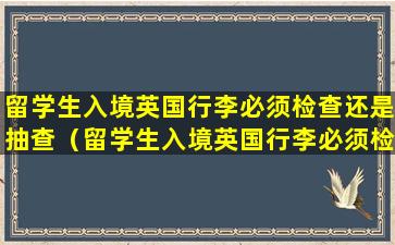 留学生入境英国行李必须检查还是抽查（留学生入境英国行李必须检查还是抽查呢）