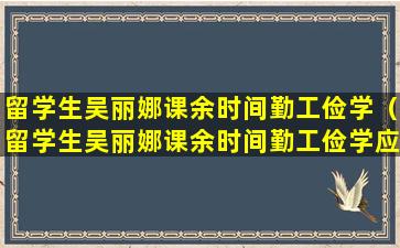 留学生吴丽娜课余时间勤工俭学（留学生吴丽娜课余时间勤工俭学应聘办公室文员）