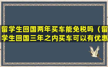 留学生回国两年买车能免税吗（留学生回国三年之内买车可以有优惠吗）