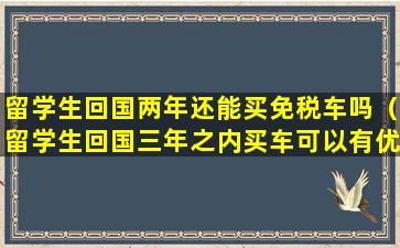 留学生回国两年还能买免税车吗（留学生回国三年之内买车可以有优惠吗）