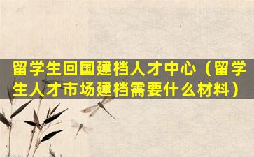 留学生回国建档人才中心（留学生人才市场建档需要什么材料）