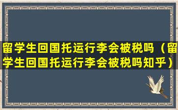 留学生回国托运行李会被税吗（留学生回国托运行李会被税吗知乎）