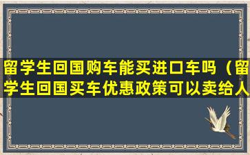 留学生回国购车能买进口车吗（留学生回国买车优惠政策可以卖给人家吗）