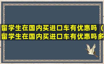 留学生在国内买进口车有优惠吗（留学生在国内买进口车有优惠吗多少钱）