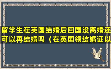 留学生在英国结婚后回国没离婚还可以再结婚吗（在英国领结婚证以后回国还需要领吗）