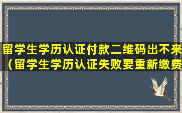 留学生学历认证付款二维码出不来（留学生学历认证失败要重新缴费吗）