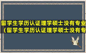 留学生学历认证理学硕士没有专业（留学生学历认证理学硕士没有专业怎么填）