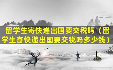 留学生寄快递出国要交税吗（留学生寄快递出国要交税吗多少钱）