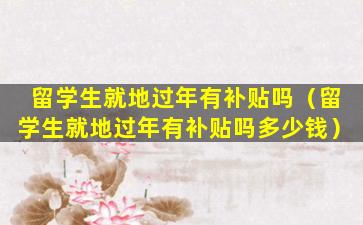 留学生就地过年有补贴吗（留学生就地过年有补贴吗多少钱）