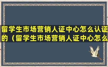 留学生市场营销人证中心怎么认证的（留学生市场营销人证中心怎么认证的呢）
