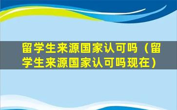 留学生来源国家认可吗（留学生来源国家认可吗现在）