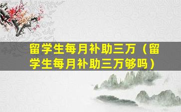 留学生每月补助三万（留学生每月补助三万够吗）