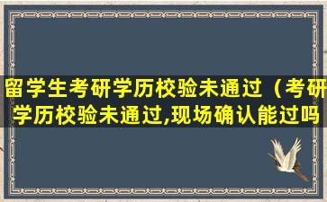 留学生考研学历校验未通过（考研学历校验未通过,现场确认能过吗）