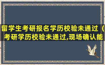 留学生考研报名学历校验未通过（考研学历校验未通过,现场确认能过吗）