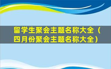 留学生聚会主题名称大全（四月份聚会主题名称大全）