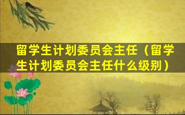 留学生计划委员会主任（留学生计划委员会主任什么级别）