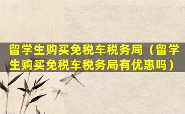 留学生购买免税车税务局（留学生购买免税车税务局有优惠吗）