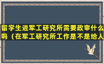 留学生进军工研究所需要政审什么吗（在军工研究所工作是不是给人一种高大上的感觉）