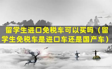 留学生进口免税车可以买吗（留学生免税车是进口车还是国产车）