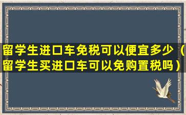 留学生进口车免税可以便宜多少（留学生买进口车可以免购置税吗）