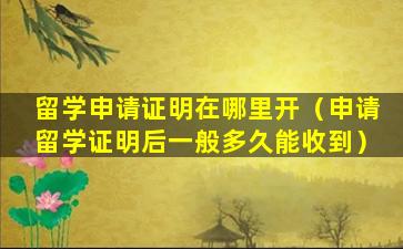 留学申请证明在哪里开（申请留学证明后一般多久能收到）