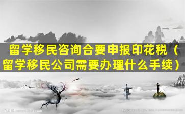 留学移民咨询合要申报印花税（留学移民公司需要办理什么手续）