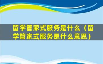 留学管家式服务是什么（留学管家式服务是什么意思）