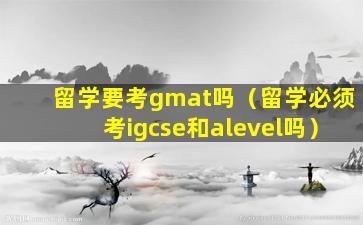 留学要考gmat吗（留学必须考igcse和alevel吗）