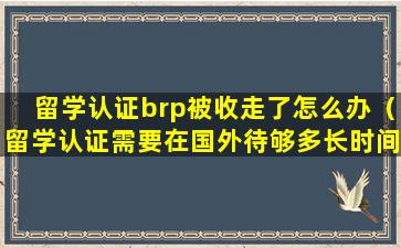 留学认证brp被收走了怎么办（留学认证需要在国外待够多长时间）