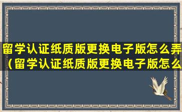 留学认证纸质版更换电子版怎么弄（留学认证纸质版更换电子版怎么弄的）