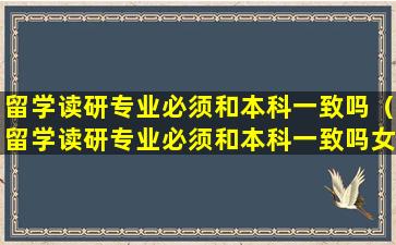 留学读研专业必须和本科一致吗（留学读研专业必须和本科一致吗女生）