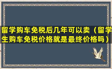 留学购车免税后几年可以卖（留学生购车免税价格就是最终价格吗）