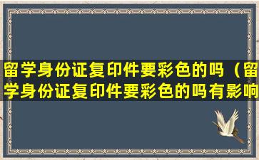 留学身份证复印件要彩色的吗（留学身份证复印件要彩色的吗有影响吗）