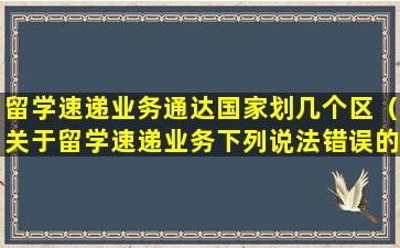 留学速递业务通达国家划几个区（关于留学速递业务下列说法错误的有）