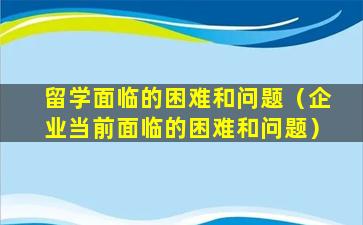 留学面临的困难和问题（企业当前面临的困难和问题）