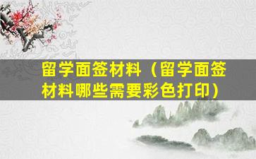 留学面签材料（留学面签材料哪些需要彩色打印）