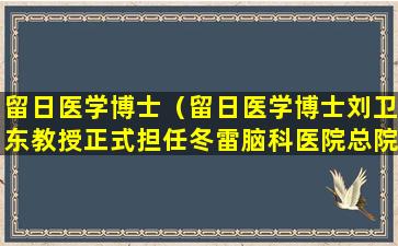 留日医学博士（留日医学博士刘卫东教授正式担任冬雷脑科医院总院长）